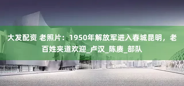 大发配资 老照片：1950年解放军进入春城昆明，老百姓夹道欢迎_卢汉_陈赓_部队