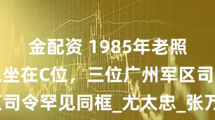 金配资 1985年老照片，杨尚昆坐在C位，三位广州军区司令罕见同框_尤太忠_张万年_李希林