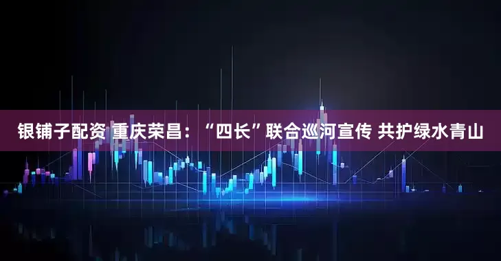银铺子配资 重庆荣昌：“四长”联合巡河宣传 共护绿水青山