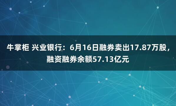 牛掌柜 兴业银行：6月16日融券卖出17.87万股，融资融券余额57.13亿元