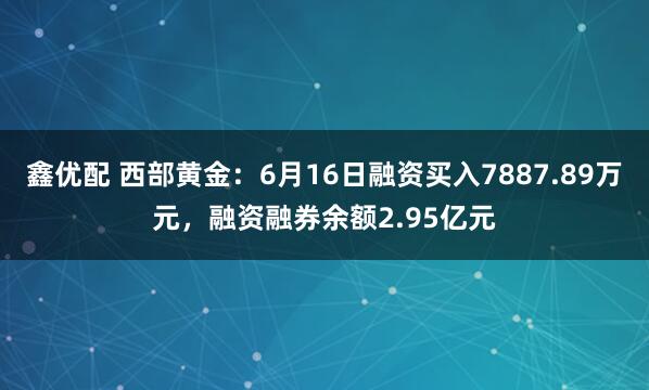 鑫优配 西部黄金：6月16日融资买入7887.89万元，融资融券余额2.95亿元