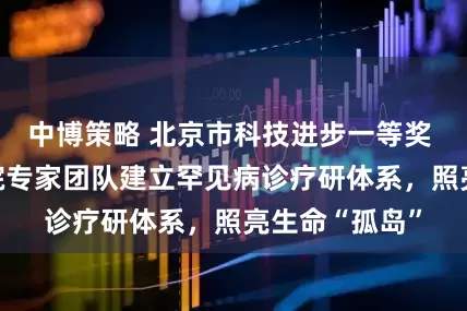 中博策略 北京市科技进步一等奖  北京协和医院专家团队建立罕见病诊疗研体系，照亮生命“孤岛”
