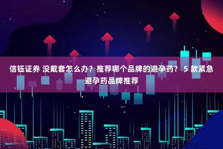 信钰证券 没戴套怎么办？推荐哪个品牌的避孕药？ 5 款紧急避孕药品牌推荐