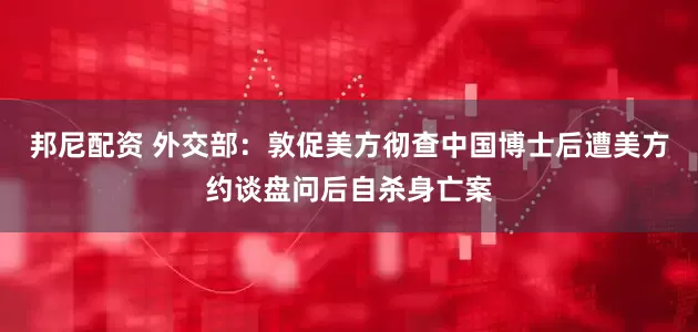 邦尼配资 外交部：敦促美方彻查中国博士后遭美方约谈盘问后自杀身亡案